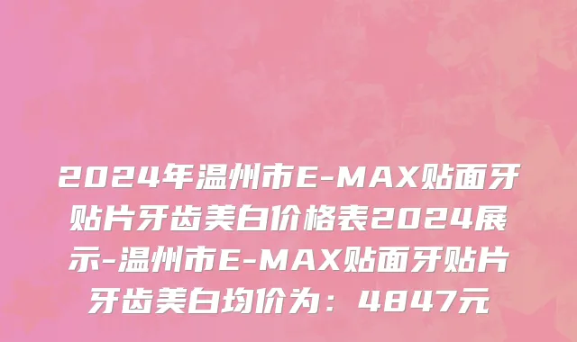 2024年温州市E-MAX贴面牙贴片牙齿美白价格表2024展示-温州市E-MAX贴面牙贴片牙齿美白均价为：4847元