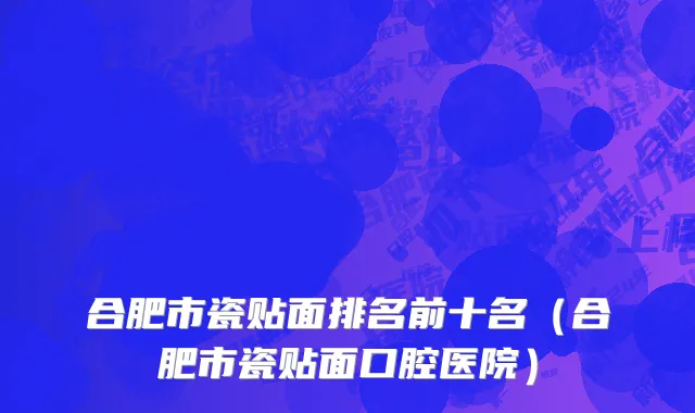 合肥市瓷贴面排名前十名（合肥市瓷贴面口腔医院）
