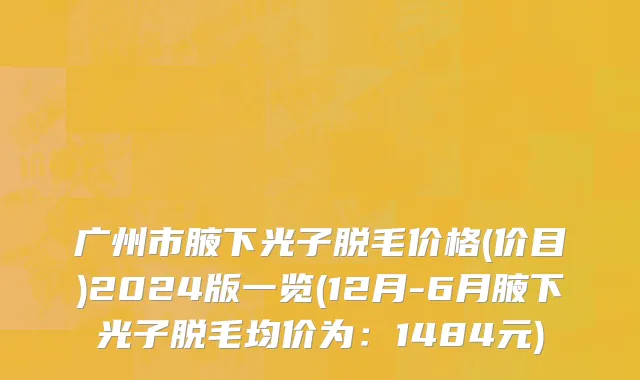广州市腋下光子脱毛价格(价目)2024版一览(12月-6月腋下光子脱毛均价为：1484元)