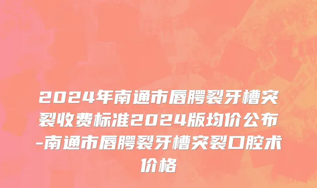 2024年南通市唇腭裂牙槽突裂收费标准2024版均价公布-南通市唇腭裂牙槽突裂口腔术价格