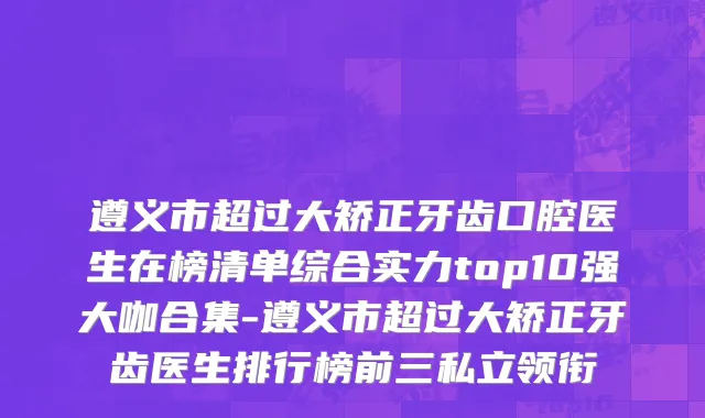 遵义市超过大矫正牙齿口腔医生在榜清单综合实力top10强大咖合集-遵义市超过大矫正牙齿医生排行榜前三私立领衔
