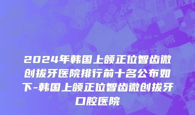 2024年韩国上颌正位智齿微创拔牙医院排行前十名公布如下-韩国上颌正位智齿微创拔牙口腔医院