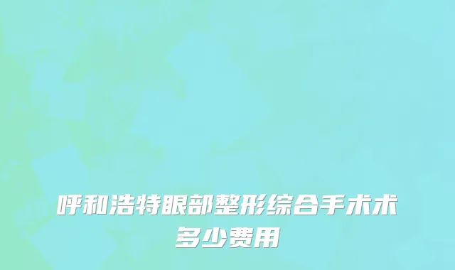 呼和浩特眼部整形综合手术术多少费用