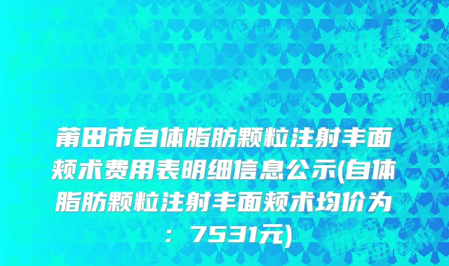 莆田市自体脂肪颗粒注射丰面颊术费用表明细信息公示(自体脂肪颗粒注射丰面颊术均价为：7531元)