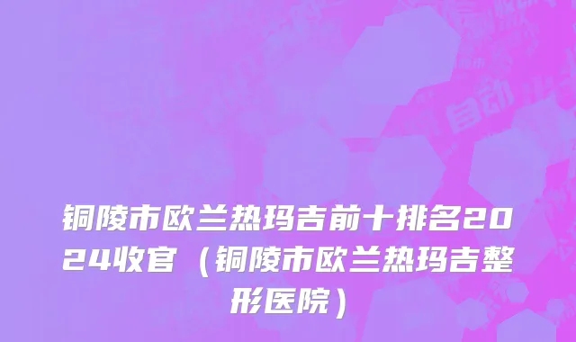 铜陵市欧兰热玛吉前十排名2024收官（铜陵市欧兰热玛吉整形医院）
