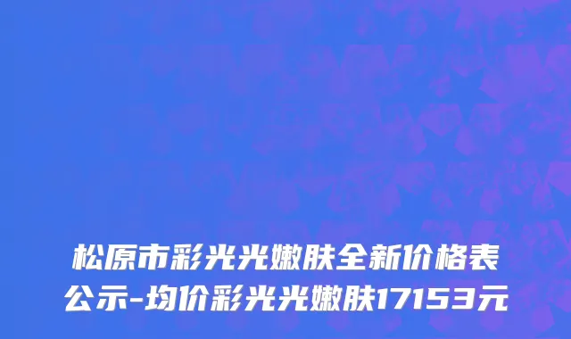 松原市彩光光嫩肤全新价格表公示-均价彩光光嫩肤17153元