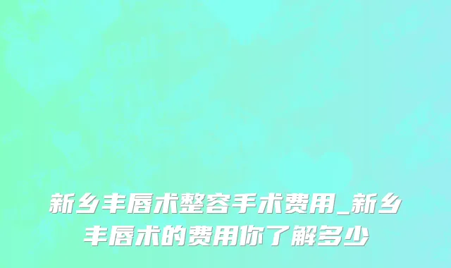 新乡丰唇术整容手术费用_新乡丰唇术的费用你了解多少