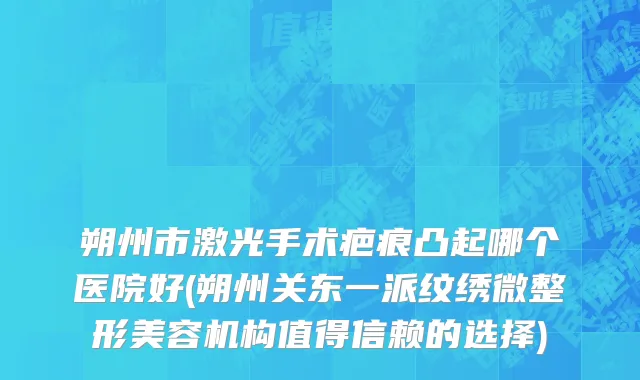 朔州市激光手术疤痕凸起哪个医院好(朔州关东一派纹绣微整形美容机构值得信赖的选择)