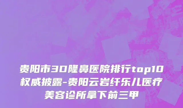 贵阳市3D隆鼻医院排行top10权威披露-贵阳云岩纤乐儿医疗美容诊所拿下前三甲