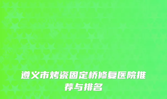 遵义市烤瓷固定桥修复医院推荐与排名
