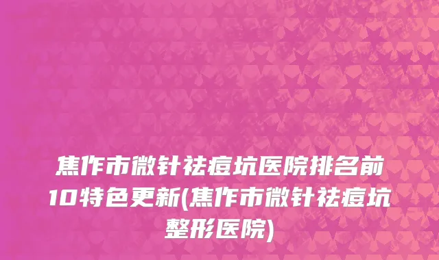 焦作市微针祛痘坑医院排名前10特色更新(焦作市微针祛痘坑整形医院)