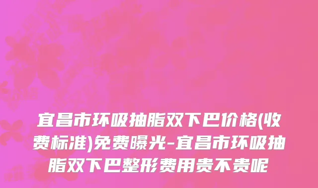 宜昌市环吸抽脂双下巴价格(收费标准)免费曝光-宜昌市环吸抽脂双下巴整形费用贵不贵呢