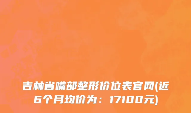 吉林省嘴部整形价位表官网(近6个月均价为：17100元)