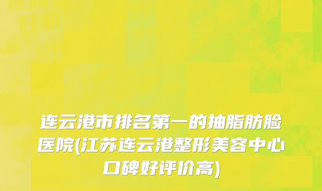 连云港市排名第一的抽脂肪脸医院(江苏连云港整形美容中心口碑好评价高)