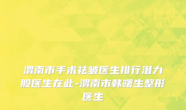 渭南市手术祛皱医生排行潜力股医生在此-渭南市韩曙生整形医生
