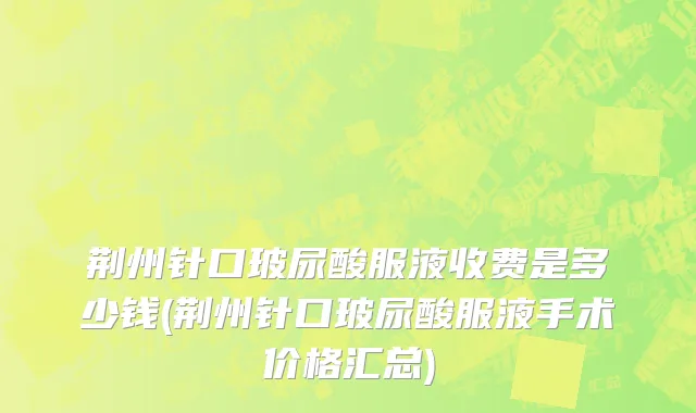 荆州针口玻尿酸服液收费是多少钱(荆州针口玻尿酸服液手术价格汇总)