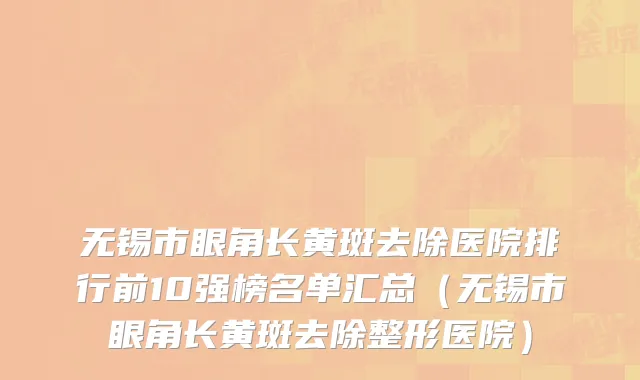 无锡市眼角长黄斑去除医院排行前10强榜名单汇总（无锡市眼角长黄斑去除整形医院）