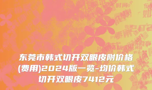 东莞市韩式切开双眼皮附价格(费用)2024版一览-均价韩式切开双眼皮7412元