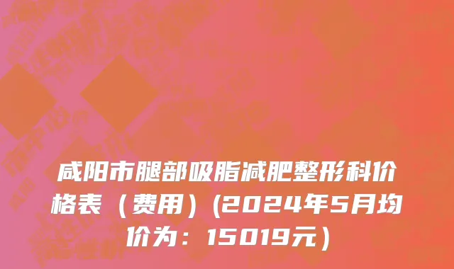 咸阳市腿部吸脂减肥整形科价格表（费用）(2024年5月均价为：15019元）