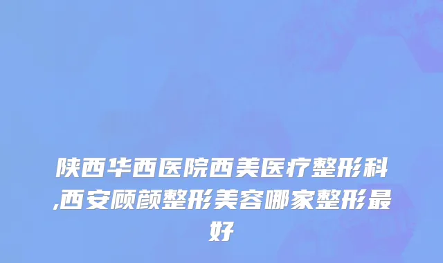 陕西华西医院西美医疗整形科,西安顾颜整形美容哪家整形最好