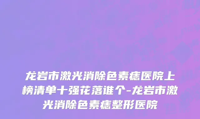 龙岩市激光消除色素痣医院上榜清单十强花落谁个-龙岩市激光消除色素痣整形医院