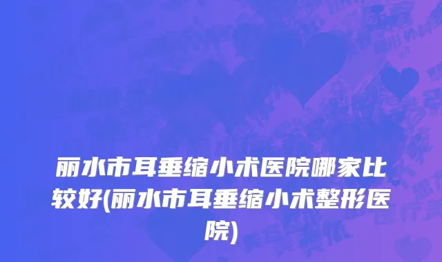 丽水市耳垂缩小术医院哪家比较好(丽水市耳垂缩小术整形医院)