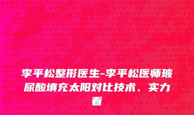 李平松整形医生-李平松医师玻尿酸填充太阳对比技术、实力看