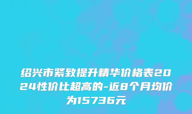 绍兴市紧致提升精华价格表2024性价比超高的-近8个月均价为15736元