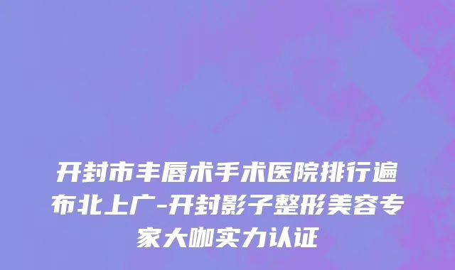 开封市丰唇术手术医院排行遍布北上广-开封影子整形美容专家大咖实力认证