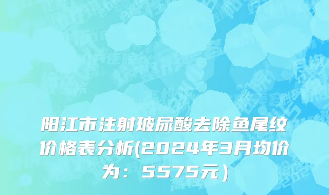 阳江市注射玻尿酸去除鱼尾纹价格表分析(2024年3月均价为：5575元）