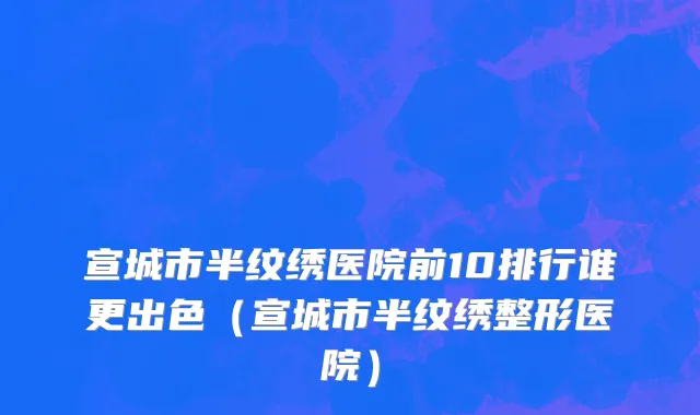 宣城市半纹绣医院前10排行谁更出色（宣城市半纹绣整形医院）