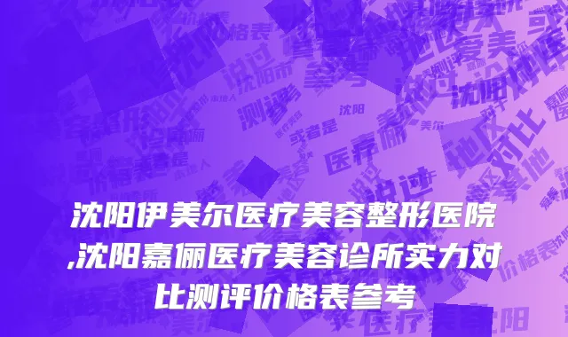 沈阳伊美尔医疗美容整形医院,沈阳嘉俪医疗美容诊所实力对比测评价格表参考