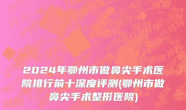 2024年鄂州市做鼻尖手术医院排行前十深度评测(鄂州市做鼻尖手术整形医院)