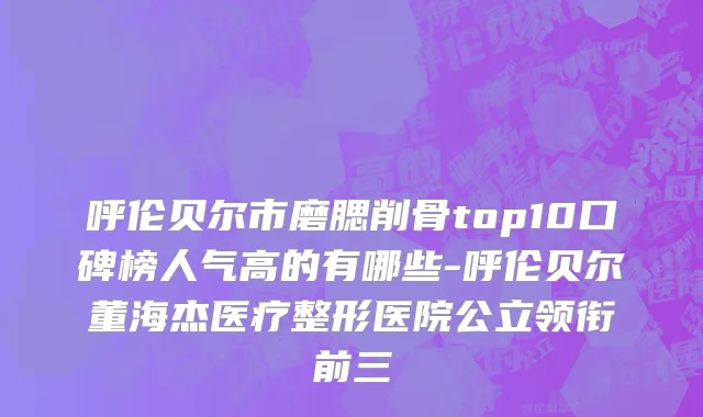 呼伦贝尔市磨腮削骨top10口碑榜人气高的有哪些-呼伦贝尔董海杰医疗整形医院公立领衔前三