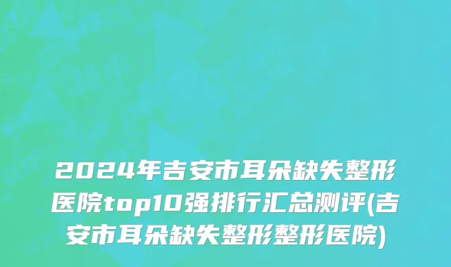 2024年吉安市耳朵缺失整形医院top10强排行汇总测评(吉安市耳朵缺失整形整形医院)