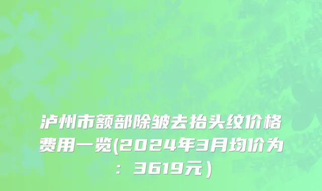 泸州市额部除皱去抬头纹价格费用一览(2024年3月均价为：3619元）