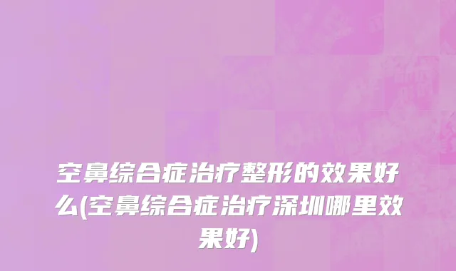 空鼻综合症治疗整形的效果好么(空鼻综合症治疗深圳哪里效果好)