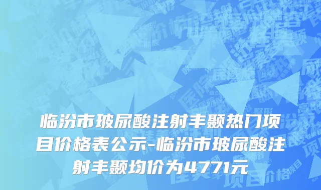 临汾市玻尿酸注射丰颞热门项目价格表公示-临汾市玻尿酸注射丰颞均价为4771元