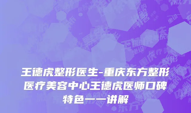 王德虎整形医生-重庆东方整形医疗美容中心王德虎医师口碑特色一一讲解