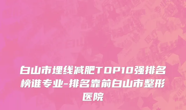 白山市埋线减肥TOP10强排名榜谁专业-排名靠前白山市整形医院