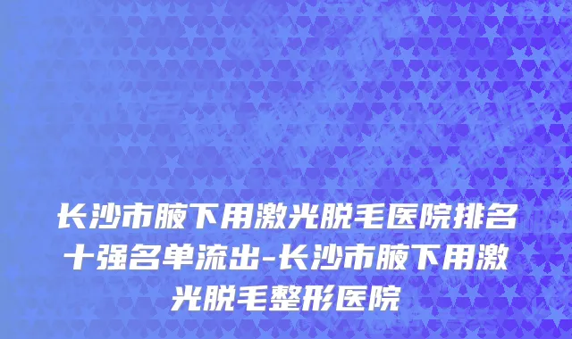 长沙市腋下用激光脱毛医院排名十强名单流出-长沙市腋下用激光脱毛整形医院