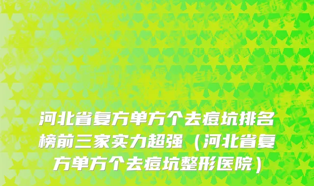 河北省复方单方个去痘坑排名榜前三家实力超强（河北省复方单方个去痘坑整形医院）