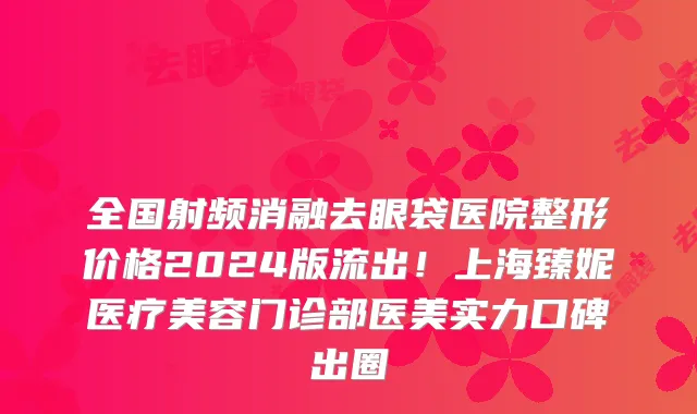 全国射频消融去眼袋医院整形价格2024版流出！上海臻妮医疗美容门诊部医美实力口碑出圈