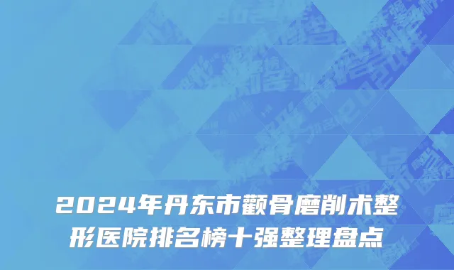 2024年丹东市颧骨磨削术整形医院排名榜十强整理盘点