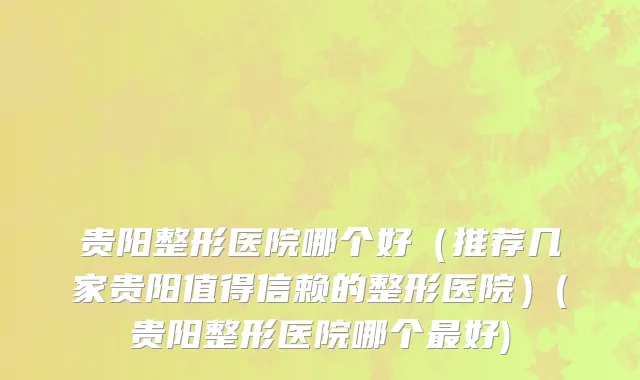 贵阳整形医院哪个好（推荐几家贵阳值得信赖的整形医院）(贵阳整形医院哪个最好)