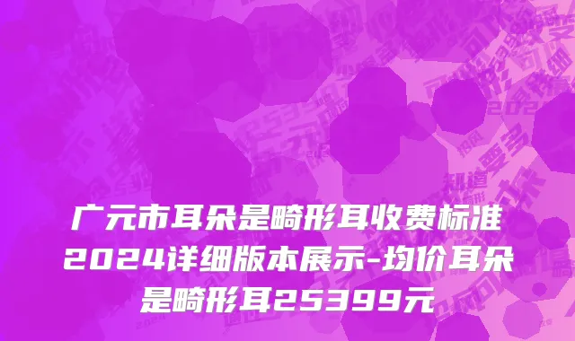 广元市耳朵是畸形耳收费标准2024详细版本展示-均价耳朵是畸形耳25399元