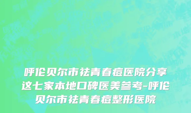 呼伦贝尔市祛青春痘医院分享这七家本地口碑医美参考-呼伦贝尔市祛青春痘整形医院