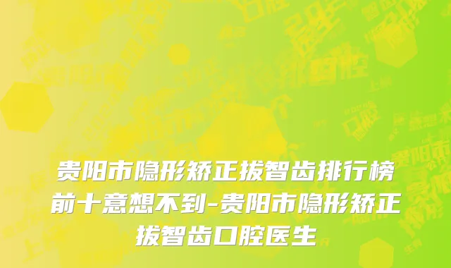 贵阳市隐形矫正拔智齿排行榜前十意想不到-贵阳市隐形矫正拔智齿口腔医生