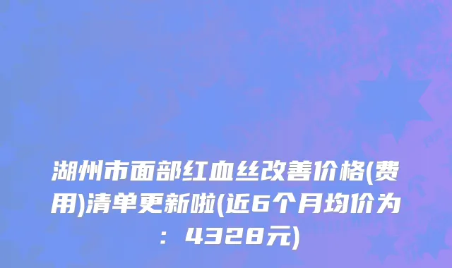 湖州市面部红血丝改善价格(费用)清单更新啦(近6个月均价为：4328元)