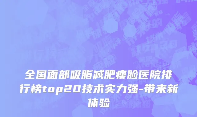 全国面部吸脂减肥瘦脸医院排行榜top20技术实力强-带来新体验
